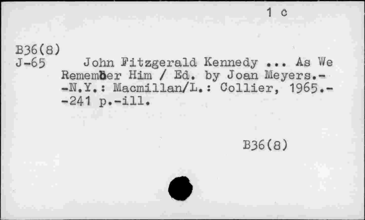 ﻿1 c
B36(8)
J-65 John Fitzgerald Kennedy ... As We Remember Him /Ed. by Joan Meyers.--N.Y.: Macmillan/L.: Collier, 1965«~ -241 p.-ill.
B36(8)